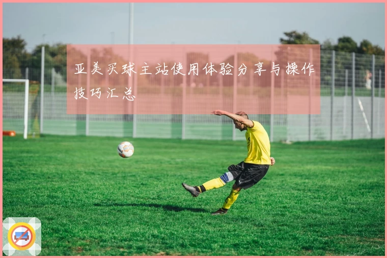 亚美买球主站使用体验分享与操作技巧汇总